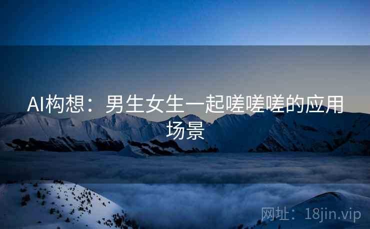 AI构想：男生女生一起嗟嗟嗟的应用场景
