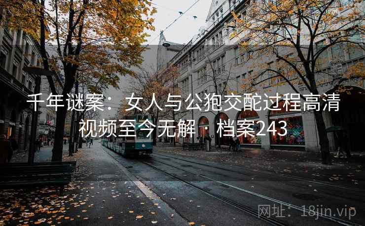 千年谜案：女人与公狍交酡过程高清视频至今无解 · 档案243
