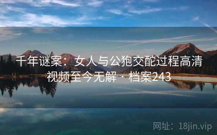 千年谜案：女人与公狍交酡过程高清视频至今无解 · 档案243