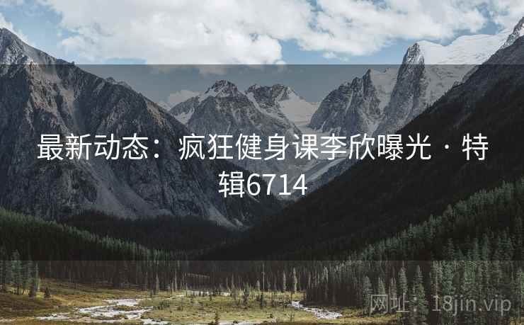 最新动态：疯狂健身课李欣曝光 · 特辑6714