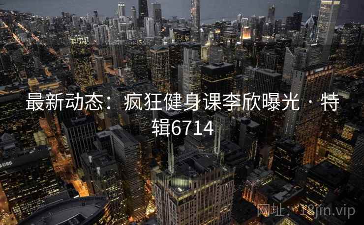 最新动态：疯狂健身课李欣曝光 · 特辑6714