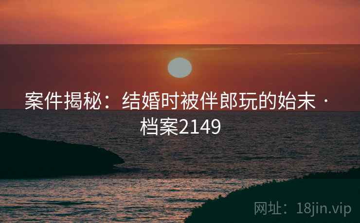 案件揭秘：结婚时被伴郎玩的始末 · 档案2149