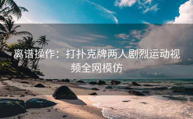 离谱操作：打扑克牌两人剧烈运动视频全网模仿