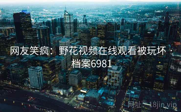 网友笑疯：野花视频在线观看被玩坏 · 档案6981